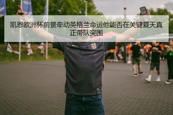 凯恩欧洲杯前景牵动英格兰命运他能否在关键夏天真正带队突围
