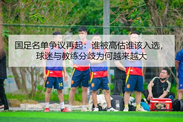 国足名单争议再起：谁被高估谁该入选，球迷与教练分歧为何越来越大